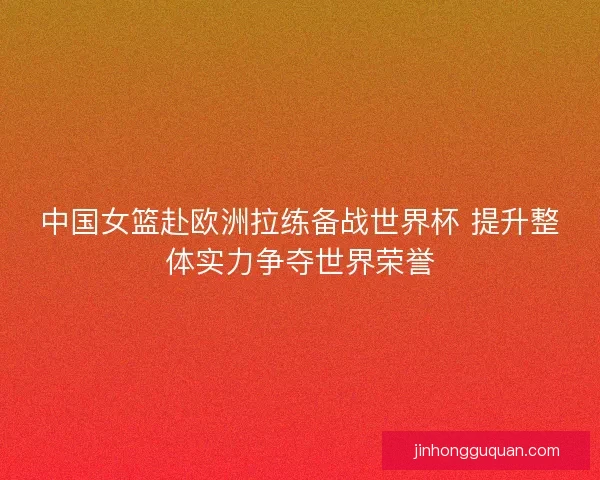 中国女篮赴欧洲拉练备战世界杯 提升整体实力争夺世界荣誉