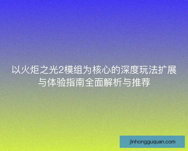 以火炬之光2模组为核心的深度玩法扩展与体验指南全面解析与推荐