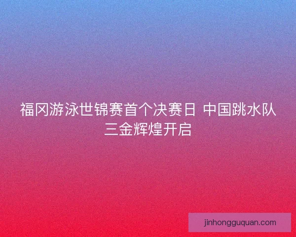 福冈游泳世锦赛首个决赛日 中国跳水队三金辉煌开启