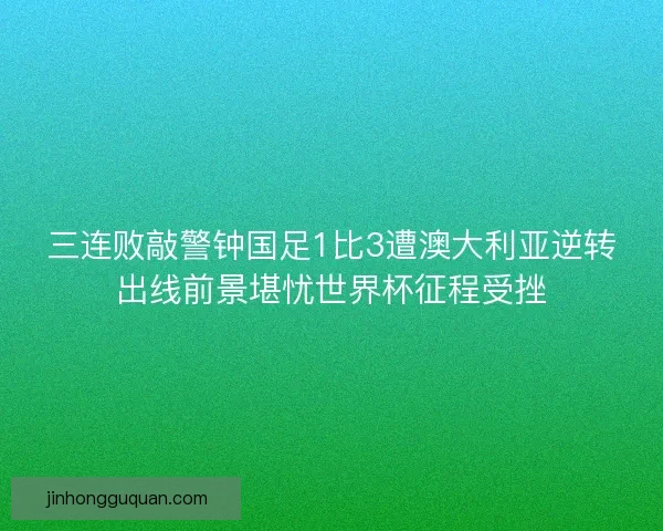 三连败敲警钟国足1比3遭澳大利亚逆转出线前景堪忧世界杯征程受挫