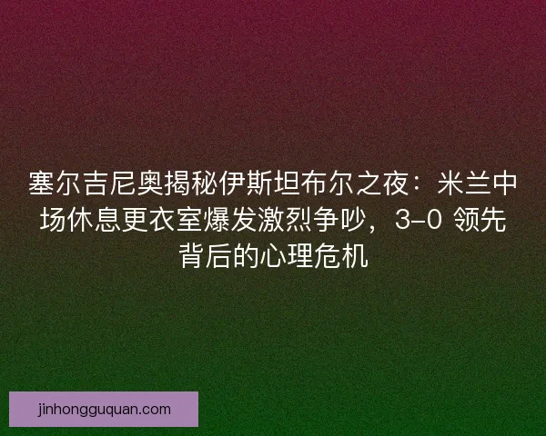 塞尔吉尼奥揭秘伊斯坦布尔之夜：米兰中场休息更衣室爆发激烈争吵，3-0 领先背后的心理危机