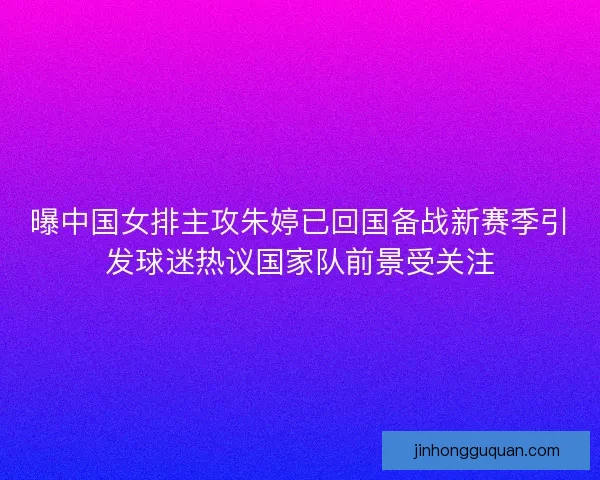 曝中国女排主攻朱婷已回国备战新赛季引发球迷热议国家队前景受关注