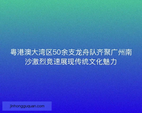 粤港澳大湾区50余支龙舟队齐聚广州南沙激烈竞速展现传统文化魅力