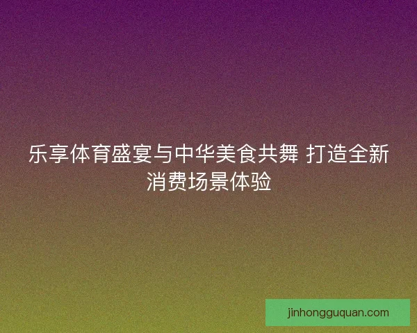 乐享体育盛宴与中华美食共舞 打造全新消费场景体验