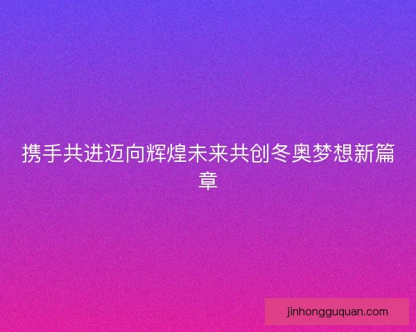 携手共进迈向辉煌未来共创冬奥梦想新篇章