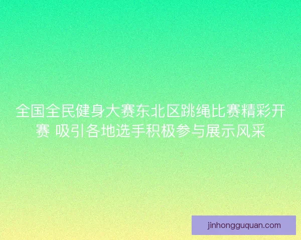 全国全民健身大赛东北区跳绳比赛精彩开赛 吸引各地选手积极参与展示风采