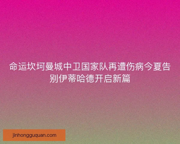 命运坎坷曼城中卫国家队再遭伤病今夏告别伊蒂哈德开启新篇