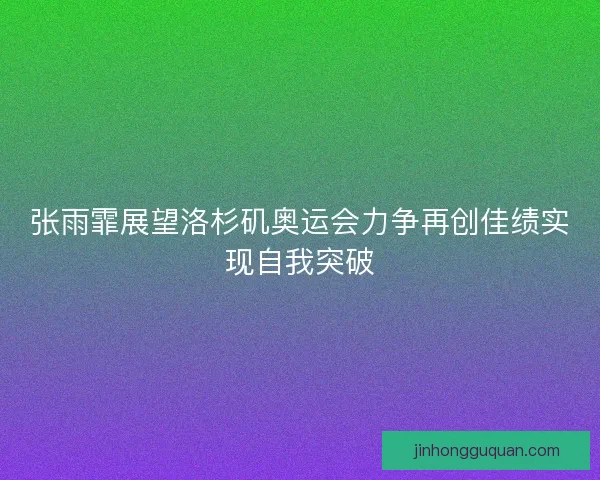 张雨霏展望洛杉矶奥运会力争再创佳绩实现自我突破