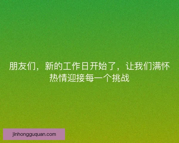 朋友们，新的工作日开始了，让我们满怀热情迎接每一个挑战
