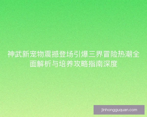 神武新宠物震撼登场引爆三界冒险热潮全面解析与培养攻略指南深度