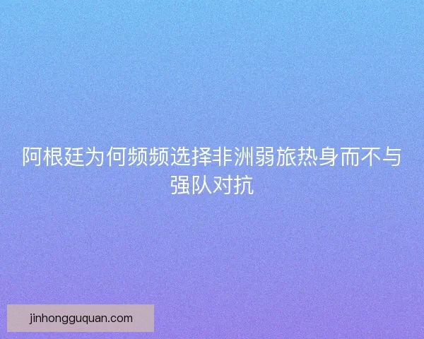 阿根廷为何频频选择非洲弱旅热身而不与强队对抗