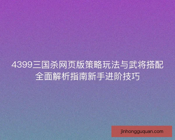 4399三国杀网页版策略玩法与武将搭配全面解析指南新手进阶技巧