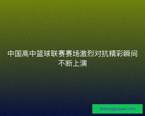 中国高中篮球联赛赛场激烈对抗精彩瞬间不断上演