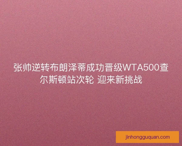 张帅逆转布朗泽蒂成功晋级WTA500查尔斯顿站次轮 迎来新挑战