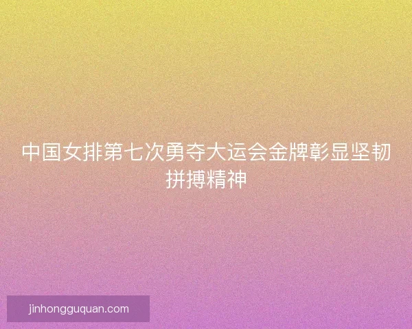 中国女排第七次勇夺大运会金牌彰显坚韧拼搏精神