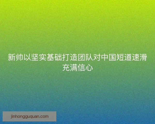 新帅以坚实基础打造团队对中国短道速滑充满信心 新帅以坚实基础打造团队对中国短道速滑充满信心