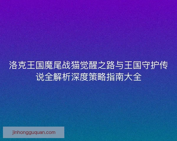 洛克王国魔尾战猫觉醒之路与王国守护传说全解析深度策略指南大全 洛克王国魔尾战猫觉醒之路与王国守护传说全解析深度策略指南大全