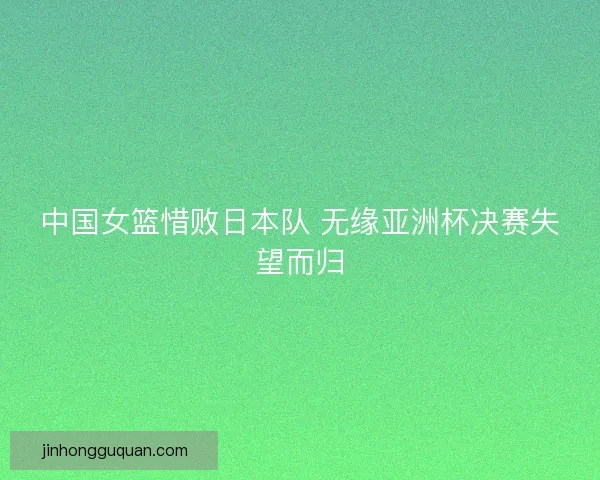 中国女篮惜败日本队 无缘亚洲杯决赛失望而归