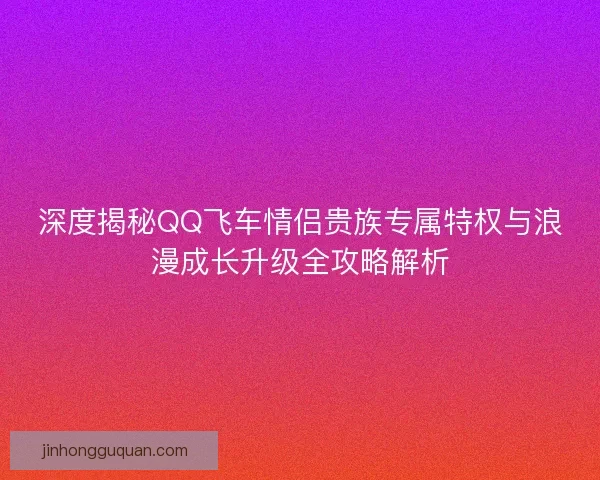 深度揭秘QQ飞车情侣贵族专属特权与浪漫成长升级全攻略解析
