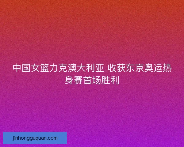 中国女篮力克澳大利亚 收获东京奥运热身赛首场胜利