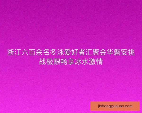 浙江六百余名冬泳爱好者汇聚金华磐安挑战极限畅享冰水激情