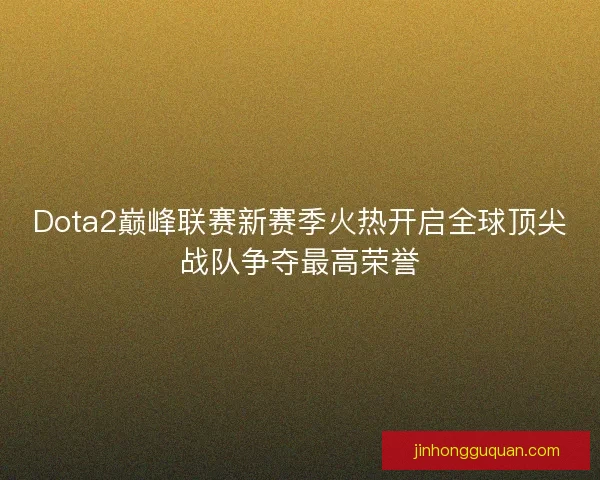 Dota2巅峰联赛新赛季火热开启全球顶尖战队争夺最高荣誉