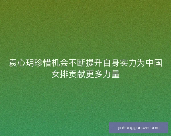 袁心玥珍惜机会不断提升自身实力为中国女排贡献更多力量